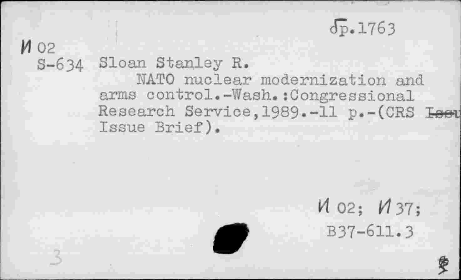 ﻿cTp.1763
M 02
S-634 Sloan Stanley R.
KATO nuclear modernization and arms control.-Wash.:Congressional Research Service,1989.-11 p.-(CRS Issue Brief).
kl 02; ^37;
B37-611.3